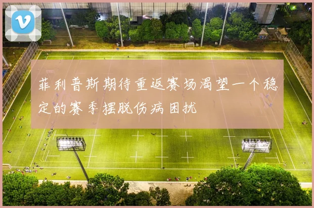 菲利普斯期待重返赛场渴望一个稳定的赛季摆脱伤病困扰