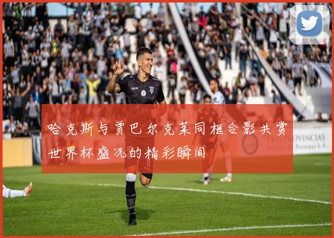 哈克斯与贾巴尔克莱同框合影共赏世界杯盛况的精彩瞬间