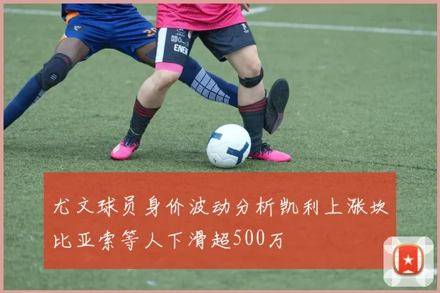 尤文球员身价波动分析凯利上涨坎比亚索等人下滑超500万