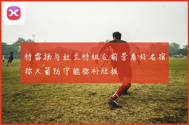 特雷杨与杜兰特组合前景看好名宿称火箭防守能弥补短板