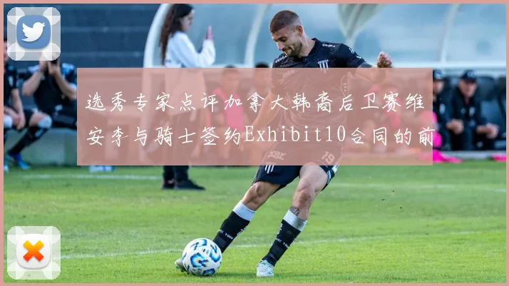 选秀专家点评加拿大韩裔后卫赛维安李与骑士签约Exhibit10合同的前景分析