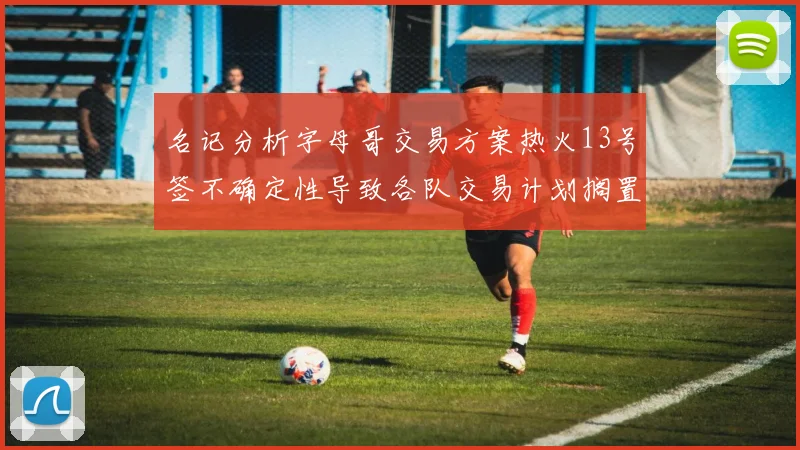 名记分析字母哥交易方案热火13号签不确定性导致各队交易计划搁置