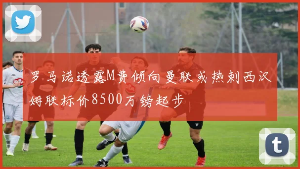 罗马诺透露M费倾向曼联或热刺西汉姆联标价8500万镑起步
