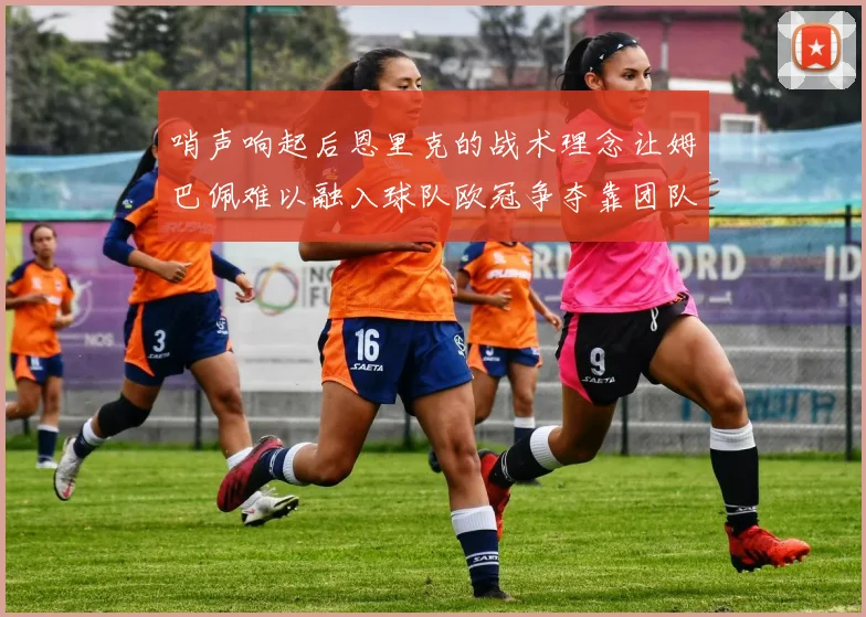 哨声响起后恩里克的战术理念让姆巴佩难以融入球队欧冠争夺靠团队配合与跑动