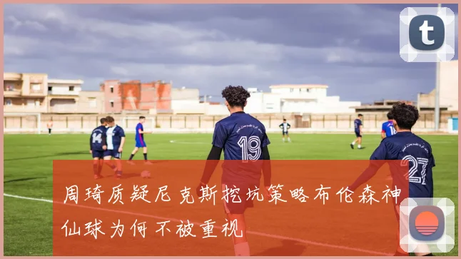 周琦质疑尼克斯挖坑策略布伦森神仙球为何不被重视