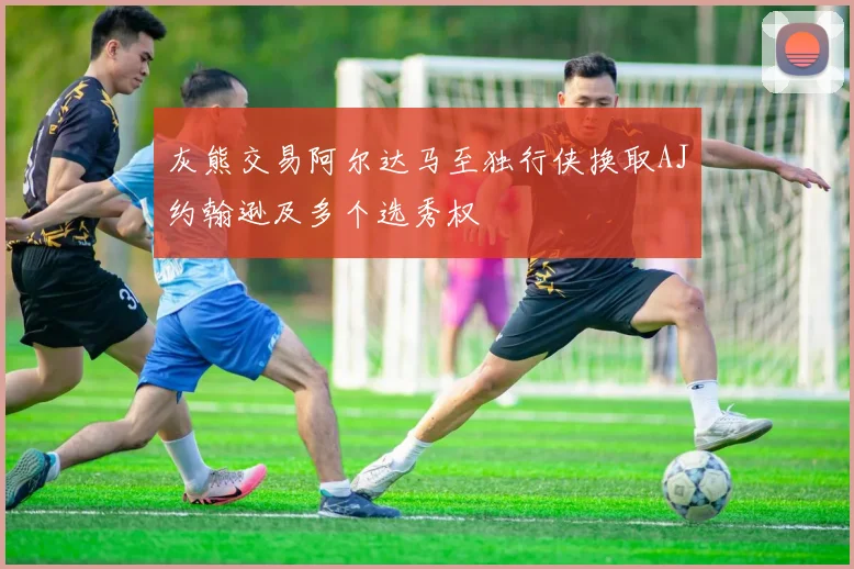 灰熊交易阿尔达马至独行侠换取AJ约翰逊及多个选秀权