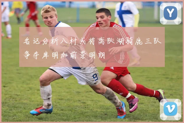 名记分析八村或将离队湖骑鹿三队争夺库明加前景明朗