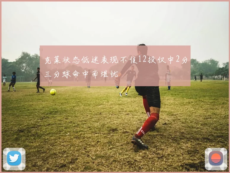 克莱状态低迷表现不佳12投仅中2分三分球命中率堪忧