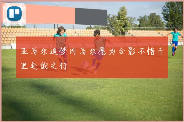 亚马尔追梦内马尔愿为合影不惜千里赴俄之行