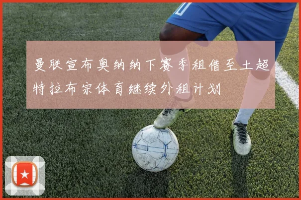 曼联宣布奥纳纳下赛季租借至土超特拉布宗体育继续外租计划