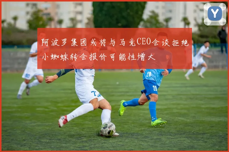 阿波罗集团或将与马竞CEO会谈拒绝小蜘蛛转会报价可能性增大