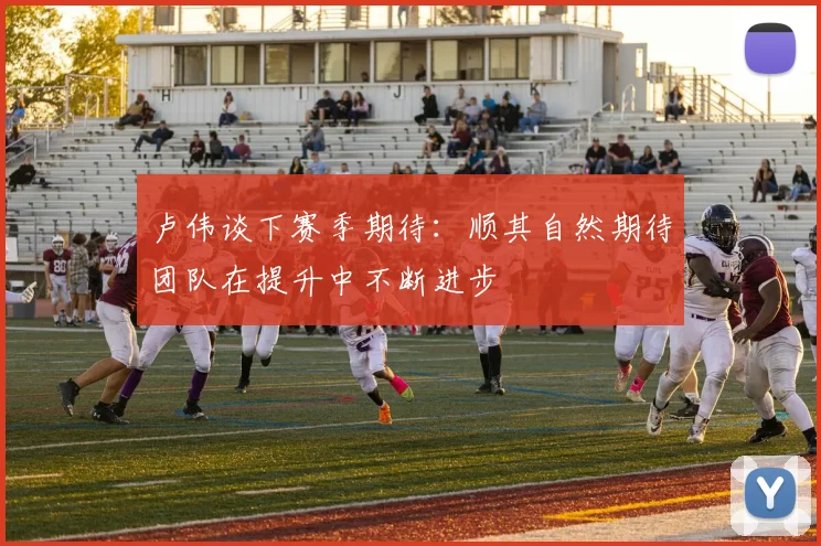 卢伟谈下赛季期待：顺其自然期待团队在提升中不断进步