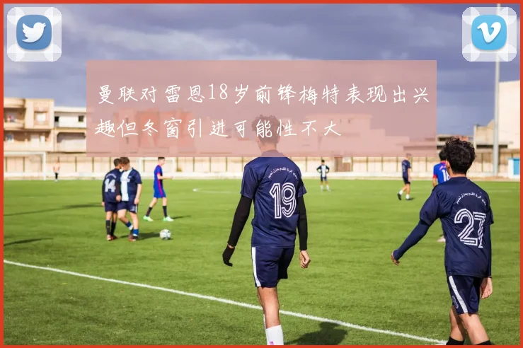 曼联对雷恩18岁前锋梅特表现出兴趣但冬窗引进可能性不大