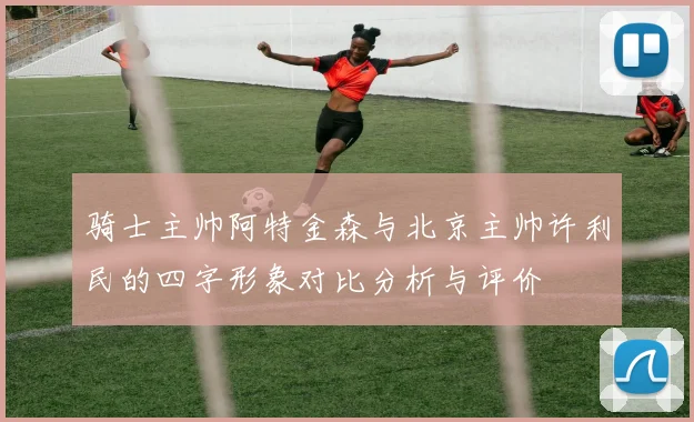 骑士主帅阿特金森与北京主帅许利民的四字形象对比分析与评价