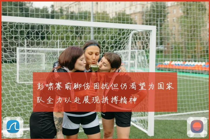 彭啸赛前脚伤困扰但仍渴望为国家队全力以赴展现拼搏精神