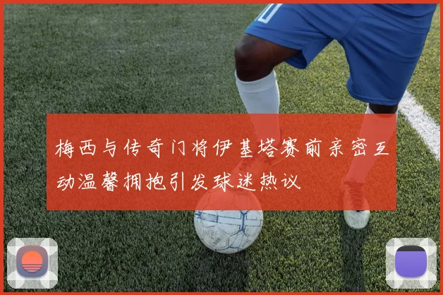 梅西与传奇门将伊基塔赛前亲密互动温馨拥抱引发球迷热议