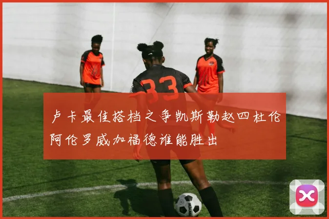 卢卡最佳搭档之争凯斯勒赵四杜伦阿伦罗威加福德谁能胜出